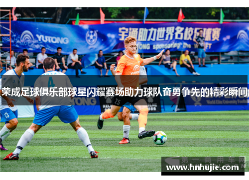 荣成足球俱乐部球星闪耀赛场助力球队奋勇争先的精彩瞬间