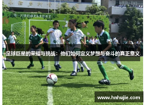 足球巨星的荣耀与挑战：他们如何定义梦想与奋斗的真正意义