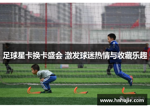 足球星卡换卡盛会 激发球迷热情与收藏乐趣