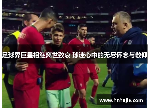 足球界巨星相继离世致哀 球迷心中的无尽怀念与敬仰