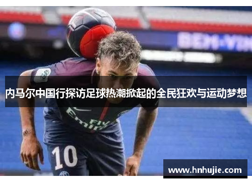 内马尔中国行探访足球热潮掀起的全民狂欢与运动梦想