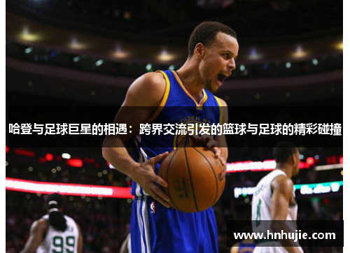 哈登与足球巨星的相遇：跨界交流引发的篮球与足球的精彩碰撞