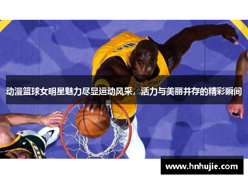 动漫篮球女明星魅力尽显运动风采，活力与美丽并存的精彩瞬间