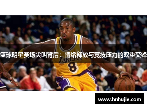 篮球明星赛场尖叫背后：情绪释放与竞技压力的双重交锋