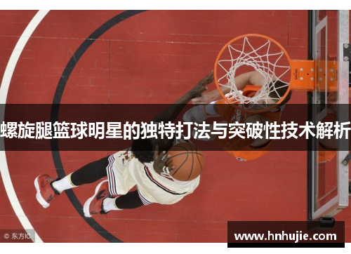 螺旋腿篮球明星的独特打法与突破性技术解析