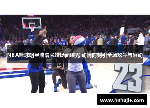 NBA篮球明星浪漫求婚场面曝光 动情时刻引全场欢呼与感动
