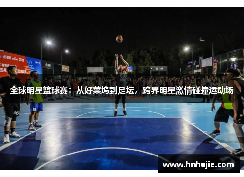 全球明星篮球赛：从好莱坞到足坛，跨界明星激情碰撞运动场