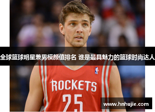 全球篮球明星兼男模颜值排名 谁是最具魅力的篮球时尚达人