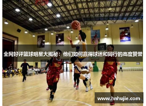 全网好评篮球明星大揭秘：他们如何赢得球迷和同行的高度赞誉