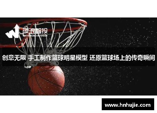 创意无限 手工制作篮球明星模型 还原篮球场上的传奇瞬间