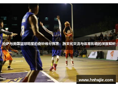 拉萨与美国篮球明星的奇妙缘分探索：跨文化交流与体育影响的深度解析