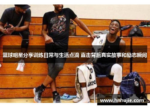 篮球明星分享训练日常与生活点滴 直击背后真实故事和励志瞬间